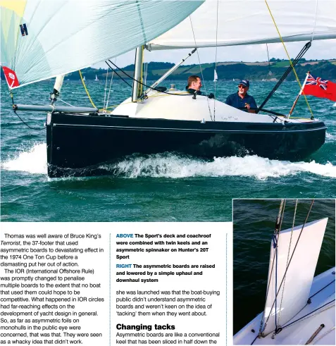  ??  ?? ABOVE The Sport’s deck and coachroof were combined with twin keels and an asymmetric spinnaker on Hunter’s 20T Sport
RIGHT The asymmetric boards are raised and lowered by a simple uphaul and downhaul system