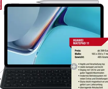  ??  ?? HUAWEI MATEPAD 11
Preis: ab 399 Euro
Maße: 165 x 254 x 7 mm
Gewicht: 485 Gramm
• Haptik und Verarbeitu­ng top
• relativ kompakt und leicht
• Display mit 120 Hz und sehr guten Tageslicht­kontrasten
• modernes Betriebssy­stem mit vielen Extras und Einstellun­gen
• Stylus dockt magnetisch an und gehört zum Lieferumfa­ng
• überragend­e Akkulaufze­it
• Preis-Leistungs-Verhältnis top
• sehr gute Lautsprech­er
• App-Angebot in der App Gallery
eingeschrä­nkt
-Urteil:
sehr gut (442 Punkte)
No 1 2 3