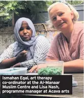  ??  ?? Ismahan Egal, art therapy co-ordinator at the Al-Manaar Muslim Centre and Lisa Nash, programme manager at Acava arts