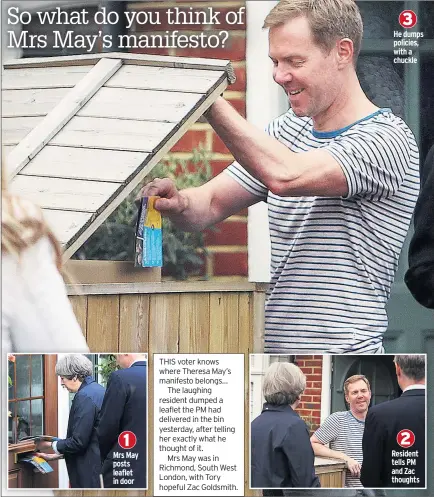  ??  ?? 1 Mrs May posts leaflet in door 3 He dumps policies, with a chuckle 2 Resident tells PM and Zac thoughts THIS voter knows where Theresa May’s manifesto belongs…
The laughing resident dumped a leaflet the PM had delivered in the bin yesterday, after telling her exactly what he thought of it.
Mrs May was in Richmond, South West London, with Tory hopeful Zac Goldsmith.