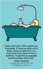  ??  ?? “I take a hot bath. With a green tea, if possible. If I have an early call or flight, I have my bath at 4 a.m. If my hotel room doesn’t have a bathtub, I negotiate an upgrade by being really, really nice.” KAROLI HINDRIKS Founder and CEO of tech-gig...