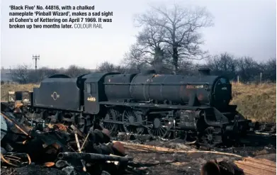  ?? COLOUR RAIL ?? ‘Black Five’ No. 44816, with a chalked nameplate ‘Pinball Wizard’, makes a sad sight at Cohen’s of Kettering on April 7 1969. It was broken up two months later.