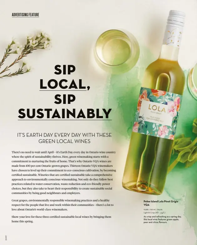  ?? ?? Pelee Island Lola Pinot Grigio VQA 10485 l 750 mL l $14.95 Light & Crisp (XD – 4 g/L)
As crisp and refreshing as a spring day, this local wine features green apple, pear and citrus flavours.