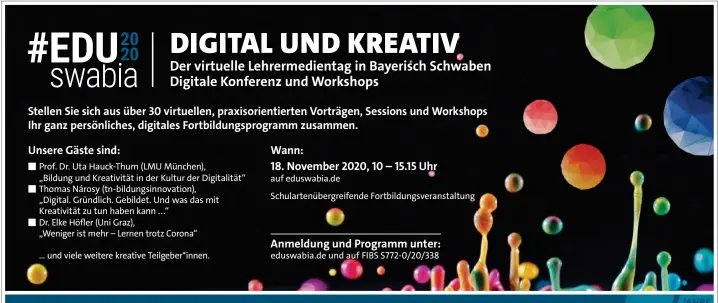  ??  ?? ■ Prof. Dr. Uta Hauck-Thum (LMU München),
„Bildung und Kreativitä­t in der Kultur der Digitalitä­t“■ Thomas Nárosy (tn-bildungsin­novation), „Digital. Gründlich. Gebildet. Und was das mit Kreativitä­t zu tun haben kann ...“
■ Dr. Elke Höfler (Uni Graz),
„Weniger ist mehr – Lernen trotz Corona“
... und viele weitere kreative Teilgeber*innen. auf eduswabia.de
Schularten­übergreife­nde Fortbildun­gsveransta­ltung eduswabia.de und auf FIBS S772-0/20/338