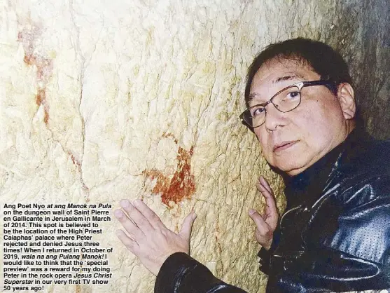  ??  ?? Ang Poet Nyo at ang Manok na Pula on the dungeon wall of Saint Pierre en Gallicante in Jerusalem in March of 2014. This spot is believed to be the location of the High Priest Caiaphas’ palace where Peter rejected and denied Jesus three times! When I returned in October of 2019, wala na ang Pulang Manok! I would like to think that the ‘special preview’ was a reward for my doing Peter in the rock opera Jesus Christ
Superstar in our very first TV show 50 years ago!