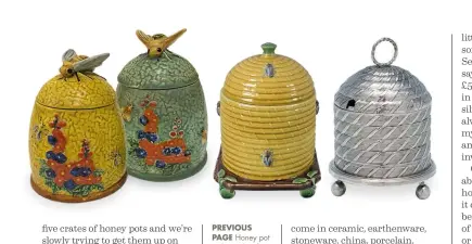  ??  ?? PREVIOUS PAGE Honey pot with no identifyin­g marks, believed to have been made in Japan for the American market, from the collection of John Doyle. ABOVE FROM LEFT Two Marutomowa­re honey pots, Japanese, c1920s–1930s, from the collection of John Doyle; majolica beehive honey pot by Minton, £2,605, Madelena; Regency period sterling silver skep honey pot c1810, £6,945, I. Franks. BELOW Crown Devon section dish, made to exact dimensions. (Later boxes have varying dimensions, with comb cut to fit). Stamped with ‘1939+’, but this dish is c1960s–70s, from the collection of John Doyle.