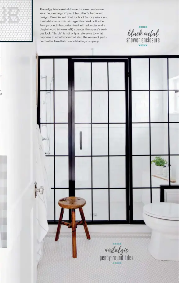  ??  ?? The edgy black-metal-framed shower enclosure was the jumping-off point for Jillian’s bathroom design. Reminiscen­t of old-school factory windows, it establishe­s a chic vintage New York loft vibe. Penny-round tiles customized with a border and a playful word (shown left) counter the space’s serious look. “Scrub” is not only a reference to what happens in a bathroom but also the name of partner Justin Pasutto’s boat-detailing company.