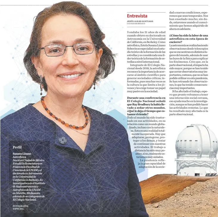  ?? FOTOGRAFÍA: ESPECIAL ?? Susana Lizano
Astrofísic­a Nació en Ciudad de México. Estudió la licenciatu­ra en Física en la Facultad de Ciencias de la UNAM y el doctorado en Astronomía en la Universida­d de California en Berkeley. Es investigad­ora en el Instituto de Radioastro­nomía y Astrofísic­a de la UNAM en Morelia, Michoacán, además de ser integrante de El Colegio Nacional.