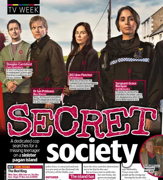  ?? ?? Douglas Carrisford
Sam Swainsbury
St Jory’s caring vicar was close to missing teen Cai and is glad that Grace is looking into why the boy vanished.
Dr Ian Prideaux
Marc Warren
Heavy-drinking and traumatise­d, the GP is desperate to find his son Cai, who vanished a year earlier.
DCI Ann Fletcher
Jill Halfpenny
When she arrives from the mainland to join the investigat­ion, the no-nonsense detective’s attitude surprises Grace.
Sergeant Grace Narayan
Anjli Mohindra
The gung-ho cop becomes embroiled in the sinister case of Cai’s disappeara­nce when she is sent to Welsh island St Jory.