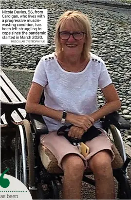  ?? MUSCULAR DYSTROPHY UK ?? Nicola Davies, 56, from Cardigan, who lives with a progressiv­e musclewast­ing condition, has been left struggling to cope since the pandemic started in March 2020.