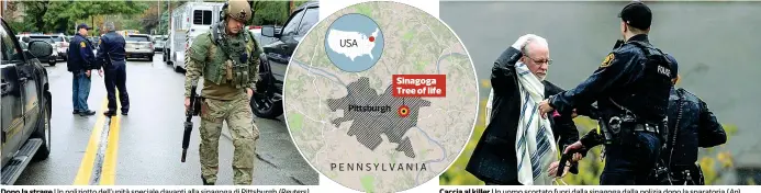  ??  ?? Dopo la strage Un poliziotto dell’unità speciale davanti alla sinagoga di Pittsburgh (Reuters) Caccia al killer Un uomo scortato fuori dalla sinagoga dalla polizia dopo la sparatoria (Ap)