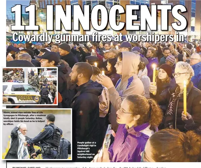  ??  ?? People gather at a candleligh­t vigil in Pittsburgh’s Squirrel Hill neighborho­od on Saturday night. Above, armed cops outside Tree of Life Synagogue in Pittsburgh, after a madman fatally shot 11 people Saturday. Below, worshiper holds his head as he is helped by officer.