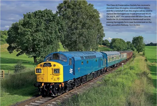  ?? Tom Mcatee ?? The Class 40 Preservati­on Society has received a donated Class 56 engine, recovered from 56312, and the crankshaft from this engine will be used to replace the damaged one inside preserved 40135. On July 8, 2017, the immaculate BR blue Class 40 heads the 18.25 Heywood to Rawtenstal­l service, passing Springside Farm near Summerseat on the East Lancashire Railway.