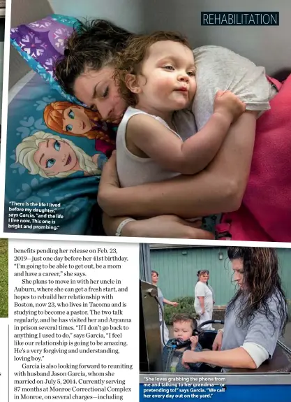  ??  ?? “There is the life I lived before my daughter,” says Garcia, “and the life I live now. This one is bright and promising.” “She loves grabbing the phone from me and talking to her grandma— or pretending to!” says Garcia. “We call her every day out on the yard.”