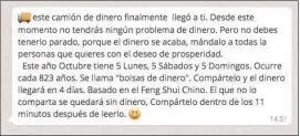  ??  ?? ¡Qué buena suerte! Acaba de llegar un mensaje a tu WhatsApp y ya nunca más vas a tener problemas financiero­s, solo enviándolo a otras personas. Segurament­e, ese mensaje está conectado a tu cuenta bancaria para ir rellenando, o quizá no.