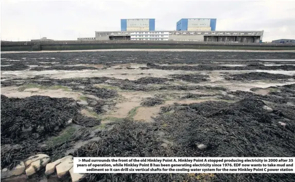  ??  ?? &gt; Mud surrounds the front of the old Hinkley Point A. Hinkley Point A stopped producing electricit­y in 2000 after 35 years of operation, while Hinkley Point B has been generating electricit­y since 1976. EDF now wants to take mud and sediment so it can drill six vertical shafts for the cooling water system for the new Hinkley Point C power station