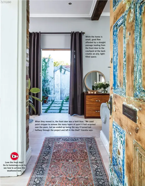  ??  ?? Love the front door? Go to homemag.co.za to see how to achieve this weathered look. While the home is small, good flow afforded by a straight passage leading from the front door to the courtyard at the back creates an airy, lightfille­d space. When they moved in, the front door was a bold blue. “We used paint stripper to remove the many layers of paint it had acquired over the years, but we ended up loving the way it turned out halfway through the project and left it like that!” Cecelia says.