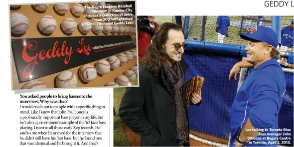  ??  ?? The Negro Leagues BaseballMu­seum in Kansas City includes a collection of morethan 200 autographe­d baseballs donated Geddy Lee. Lee talking to Toronto BlueJays manager John Gibbons at Rogers Centre in Toronto, April 2, 2013.