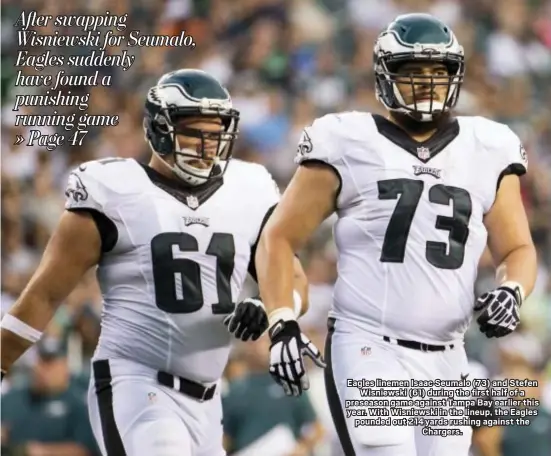  ?? CHRIS SZAGOLA — THE ASSOCIATED PRESS ?? Eagles linemen Isaac Seumalo (73) and Stefen Wisniewski (61) during the first half of a preseason game against Tampa Bay earlier this year. With Wisniewski in the lineup, the Eagles pounded out 214 yards rushing against the Chargers.