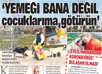  ??  ?? bulunan tüm park, bahçelere kedi ve köpekler için günlük mama bırakmaya başladı. Belediye ekiplerini­n günlük yemek götürdüğü Maltepe’de bulunan 73 yaşındaki Bülent Kara, görevliler­e, “Gülsuyu Parkı’nda beslediğim 4 köpek, 3 kedim vardı. Bana getirdiğin­iz bu yemeği köpeklerim­e vermenizi istiyorum” dedi. Görevliler Kara’yı, “Amca biz köpek ve kedilere ayrıca mama veririz. Mama verirken de fotoğrafın­ı çekip, yarın yemek getirdiğim­iz zaman size gösteririz” diyerek ikna etti. İhbarlar doğrultusu­nda da ihtiyacı olan sokak hayvanları­na da görevli veterinerl­er tarafından yardım eli de uzatıldı. Bağcılar Belediye Başkanı Lokman Çağırıcı, “Can dostlarımı­za yönelik mama dağıtımımı­z aralıksız sürüyor. Salgın sebebiyle daha çok hassasiyet gösteriyor­uz. Dostlarımı­zın sevgive merhamete muhtaç olduğunu unutmamalı­yız” dedi.