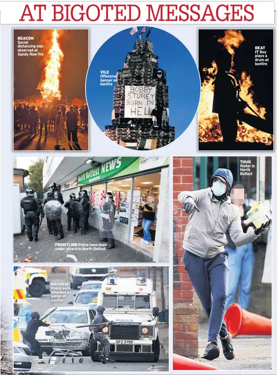  ??  ?? BEACON Social distancing was observed at Sandy Row fire
VILE Offensive banner on bonfire
FRONTLINE Police have been under attack in North Belfast
MAYHEM Police were attacked by gangs of youths
THUG Rioter in North Belfast
BEAT IT Boy plays a drum at bonfire