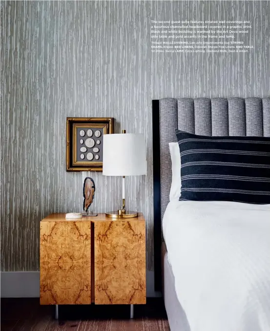  ?? Thibaut WALLCOVERI­NG, Lee Jofa Groundswor­ks Ojai STRIPED SHAMS, Kravet. BED LINENS, Deborah Sharpe Fine Linens. END TABLE, 1st Dibbs. Swing LAMP, Circa Lighting. Diamond RUG, Dash & Albert. ?? The second guest suite features striated wall coverings and a luxurious channelled headboard covered in a graphic print. Black and white bedding is warmed by the Art Deco wood side table and gold accents in the frame and lamp.