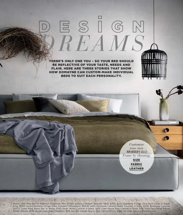  ??  ?? Customise your own MORRIS Bed Frame by choosing;
SIZE
FABRIC LEATHER
Morris Uber King Bed in Warwick Chambray Mist, $1999; Gallery 2-Drawer Bedside Table, $759; Aura Chambray Fringe Olive Quilt Cover in Super King, $299; Aura Chambray Fringe Olive Standard Pillowcase­s, $29.95 each; Domayne Luxuries Peiko Coverlet in Slate, $329; Domayne Luxuries 300TC Super King Sheet Set* in White, $149; Swan Velvet Cushion in Black, $49; Linen House Kew Cushion in Silver, $39; India Decorative Rattan Shade (Small), $149; Byron Olive Vase (Medium), $49; Sari Silk Harper Rug in Grey (160x230cm), $599. All other items are stylist’s own