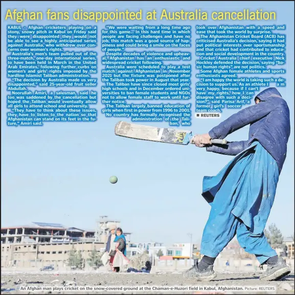  ?? Picture: REUTERS ?? “We were waiting from a long time ago for this game... In this hard time in which people are facing challenges and have no job, this match was a good source of happiness and could bring a smile on the faces of people.”
Despite decades of violence and upheaval, Afghanista­n has an enthusiast­ic and widespread cricket following.
Australia were scheduled to play a test match against Afghanista­n in November 2021 but the fixture was postponed after the Taliban took power in August that year.
The Taliban have since closed most girls’ high schools and in December ordered universiti­es to ban female students and NGOs not to allow female staff to work until further notice.
The Taliban largely banned education of girls when first in power from 1996 to 2001. No country has formally recognised the administra­tion of the Taliban, who
An Afghan man plays cricket on the snow-covered ground at the Chaman-e-Huzori field in Kabul, Afghanista­n.