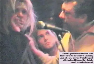  ??  ?? > Frame grab from video with John Sicolo turns his attention to Courtney Love, who was playing TJ’s in Newport with her band Hole, as Kurt Cobain stands in the background