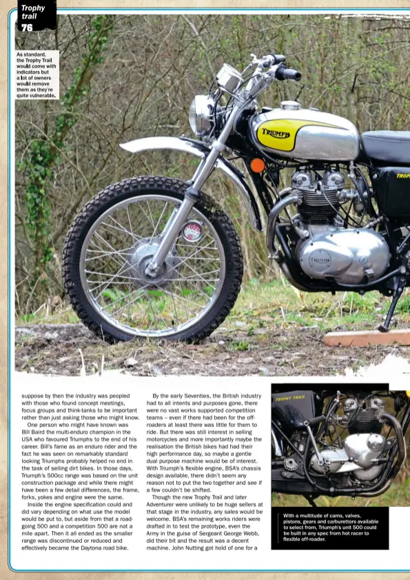  ??  ?? Withamulti­tude of cams, valves, pistons, gears and carburetto­rs available to select from, Triumph’s unit 500 could be built in any spec from hot racer to flexible off- roader. As standard, the Trophy Trail would come with indicators but a lot of owners...