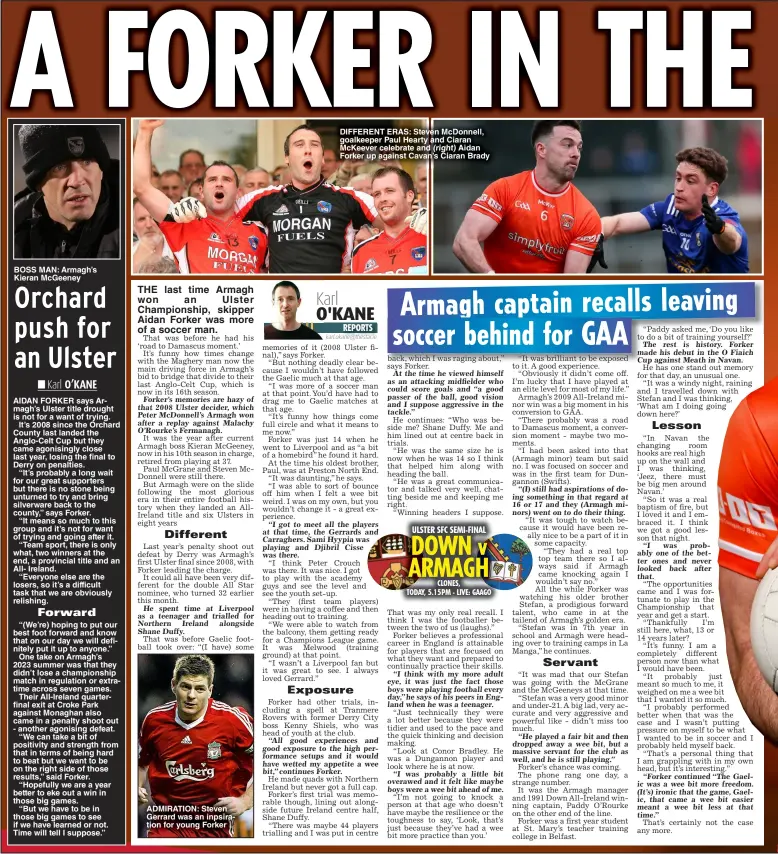  ?? (right) ?? BOSS MAN: Armagh’s Kieran Mcgeeney
ADMIRATION: Steven Gerrard was an inpsiratio­n for young Forker
DIFFERENT ERAS: Steven Mcdonnell, goalkeeper Paul Hearty and Ciaran Mckeever celebrate and Aidan Forker up against Cavan’s Ciaran Brady
ULSTER SFC SEMI-FINAL