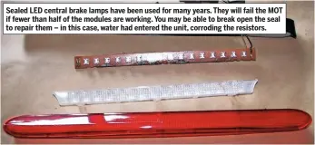  ??  ?? Sealed LED central brake lamps have been used for many years. They will fail the MOT if fewer than half of the modules are working. You may be able to break open the seal to repair them – in this case, water had entered the unit, corroding the resistors.