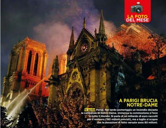  ??  ?? A PARIGI BRUCIA NOTRE-DAME 15 aprile. Parigi. Nel tardo pomeriggio un incendio devasta la cattedrale­diNotre-Dame. Immensa la commozione e l’eco in tutto ilmondo. Si parla di unmiliardo di euro raccolti per il restauro (150milioni previsti), ma a luglio si scopre che le donazioni di fatto versate sono 80 milioni.