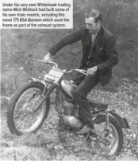  ??  ?? Under his very own Whitehawk trading name Mick Whitlock had built some of his own trials models, including this novel 175 BSA Bantam which used the frame as part of the exhaust system.