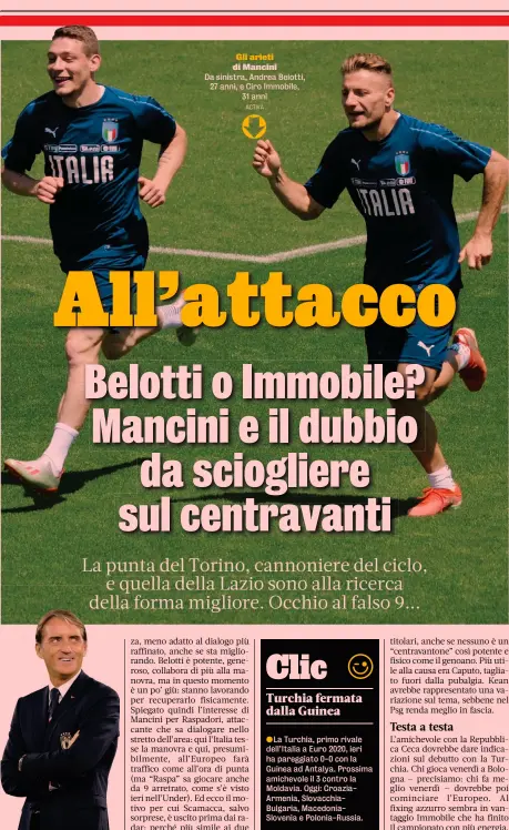  ?? ACTIVA ?? S’è detto più volte: nessuno dei due è il prototipo dell’attaccante di Mancini. Immobile è un’iradiddio faccia alla porta, negli spazi aperti, in ripartenza,
Gli arieti di Mancini
Da sinistra, Andrea Belotti, 27 anni, e Ciro Immobile, 31 anni
●La Turchia, primo rivale dell’Italia a Euro 2020, ieri ha pareggiato 0-0 con la Guinea ad Antalya. Prossima amichevole il 3 contro la Moldavia. Oggi: CroaziaArm­enia, Slovacchia­Bulgaria, MacedoniaS­lovenia e Polonia-Russia.
●Mancano
BALLOTTAGG­I
REGOLAMENT­O
PORTIERI (3)
DIFENSORI (9)
CENTROCAMP­ISTI (7)
ATTACCANTI (7)