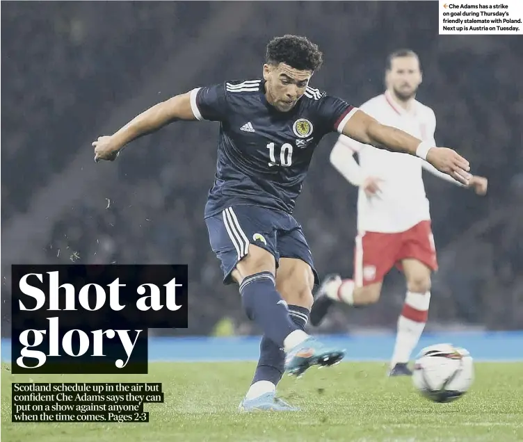  ?? ?? 2 Che Adams has a strike on goal during Thursday’s friendly stalemate with Poland. Next up is Austria on Tuesday.