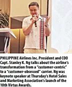  ?? ?? PHILIPPINE Airlines Inc. President and COO Capt. Stanley K. Ng talks about the airline’s transforma­tion from a “customer-centric” to a “customer-obsessed” carrier. Ng was keynote speaker at Thursday’s Hotel Sales and Marketing Associatio­n’s launch of the 10th Virtus Awards.