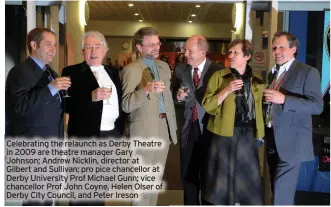  ?? ?? Celebratin­g the relaunch as Derby Theatre in 2009 are theatre manager Gary Johnson; Andrew Nicklin, director at Gilbert and Sullivan; pro pice chancellor at Derby University Prof Michael Gunn; vice chancellor Prof John Coyne, Helen Olser of Derby City Council, and Peter Ireson