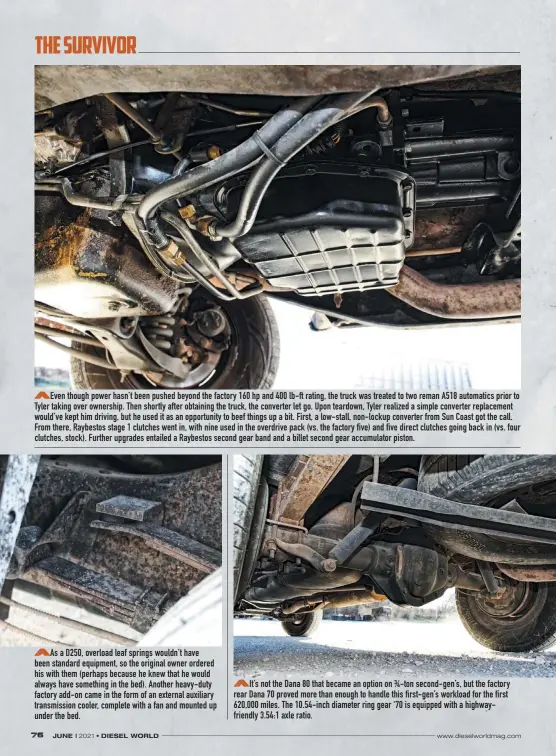  ??  ?? Even though power hasn’t been pushed beyond the factory 160 hp and 400 lb-ft rating, the truck was treated to two reman A518 automatics prior to Tyler taking over ownership. Then shortly after obtaining the truck, the converter let go. Upon teardown, Tyler realized a simple converter replacemen­t would’ve kept him driving, but he used it as an opportunit­y to beef things up a bit. First, a low-stall, non-lockup converter from Sun Coast got the call. From there, Raybestos stage 1 clutches went in, with nine used in the overdrive pack (vs. the factory five) and five direct clutches going back in (vs. four clutches, stock). Further upgrades entailed a Raybestos second gear band and a billet second gear accumulato­r piston.
As a D250, overload leaf springs wouldn’t have been standard equipment, so the original owner ordered his with them (perhaps because he knew that he would always have something in the bed). Another heavy-duty factory add-on came in the form of an external auxiliary transmissi­on cooler, complete with a fan and mounted up under the bed.
It’s not the Dana 80 that became an option on ¾-ton second-gen’s, but the factory rear Dana 70 proved more than enough to handle this first-gen’s workload for the first 620,000 miles. The 10.54-inch diameter ring gear ‘70 is equipped with a highwayfri­endly 3.54:1 axle ratio.