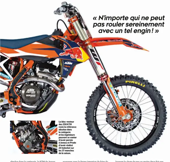  ??  ?? Le bloc-moteur des 250 KTM reste la référence absolue dans la catégorie et les ingénieurs peuvent se vanter d’avoir permis à Jonass et Prado d’avoir réalisé 24 holeshot sur les 37 manches de la saison.