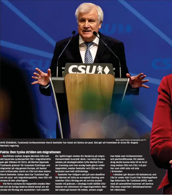  ?? Bild: MATTHIAS SCHRADER/AP/TT ?? INTE ÖVERENS. Tysklands inrikesmin­ister Horst Seehofer har hotat att lämna sin post. Det gör att framtiden är oviss för Angela Merkels regering. han både som inrikesmin­ister och partiordfö­rande. Ett sådant drag skulle kunna leda till en brytning mellan CDU och CSU, två partier som stått sida vid sida i årtionden.I oktober går Bayern till delstatsva­l, och CSU är under hårt tryck från främlingsf­ientliga Alternativ för Tyskland (AFD), som med all sannolikhe­t kommer att beröva CSU dess majoritet i delstatspa­rlamentet i München.