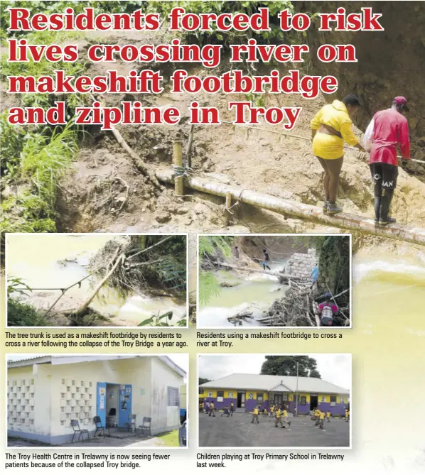  ?? ?? The tree trunk is used as a makeshift footbridge by residents to cross a river following the collapse of the Troy Bridge a year ago.
The Troy Health Centre in Trelawny is now seeing fewer patients because of the collapsed Troy bridge.
Residents using a makeshift footbridge to cross a river at Troy.
Children playing at Troy Primary School in Trelawny last week.