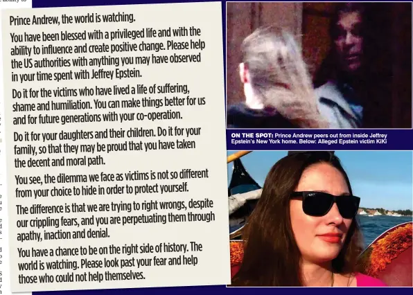  ??  ?? ON THE SPOT: Prince Andrew peers out from inside Jeffrey Epstein’s New York home. Below: Alleged Epstein victim KiKi