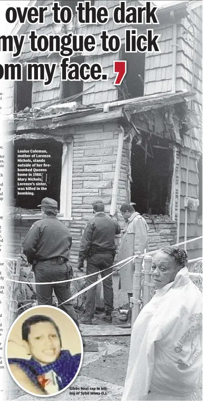  ??  ?? Louise Coleman, mother of Lorenzo Nichols, stands outside of her firebombed Queens home in 1988. Mary Nichols, Lorenzo’s sister, was killed in the bombing. Gibbs beat rap in killing of Sybil Mims (l.).