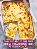  ?? ?? FIND THE RECIPE FOR THIS CHEESY POTATO BAKE SLICE AT TASTE.COM.AU