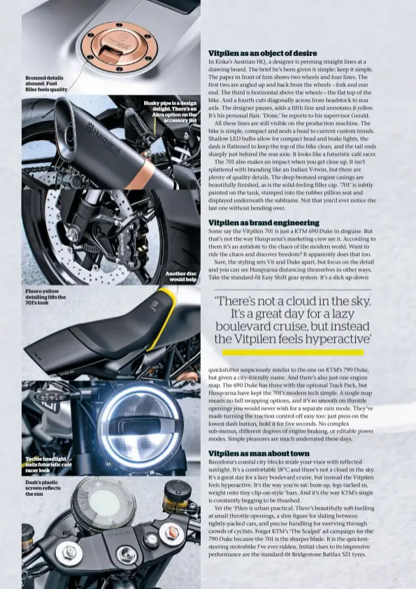  ??  ?? Bronzed details abound. Fuel ller feels quality Fluoro yellow detailing lis the 701’s look Techie headlight nails futuristic café racer look Dash’s plastic screen re ects the sun Husky pipe is a design delight. There’s an Akra option on the accessory...