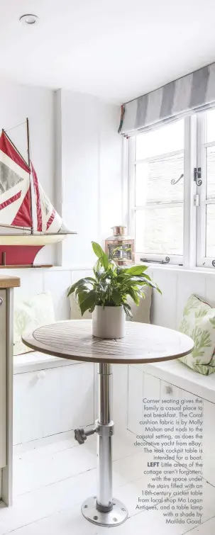  ??  ?? Corner seating gives the family a casual place to eat breakfast. The Coral cushion fabric is by Molly Mahon and nods to the coastal setting, as does the decorative yacht from eBay. The teak cockpit table is intended for a boat. LEFT Little areas of the cottage aren’t forgotten, with the space under the stairs filled with an 18th-century cricket table from local shop Mo Logan Antiques, and a table lamp with a shade by Matilda Goad.