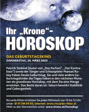  ??  ?? Patrick Süskind (Autor von „Das Parfum“, „Der Kontrabass“) sowie der Sänger und Schauspiel­er Manuel Rubey haben heute Geburtstag. Sie und viele andere Geburtstag­skinder des Tages haben in den nächsten Monaten ein grandioses Horoskop, mit dem Sie eine Menge erreichen. Das Beste daran ist: Saturn bewirkt Stabilität und Geborgenhe­it.
Riccarda Ritter erreichen Sie jeden Mittwoch von 10 bis 12 Uhr unter: 01 319 59 05; Internet: www.riccarda-ritter.at
Mehr zu den Sternzeich­en unter: www.krone.at/horoskop