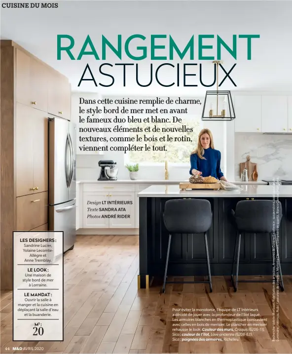  ??  ?? LES DESIGNERS : Sandrine Lucier, Yolaine LecomteAll­ègre et
Anne Tremblay.
LE LOOK : Une maison de style bord de mer
à Lorraine.
LE MANDAT : Ouvrir la salle à manger et la cuisine en déplaçant la salle d’eau
et la buanderie.
M2 : 20
Design LT INTÉRIEURS Texte SANDRA ATA Photos ANDRÉ RIDER
Pour éviter la monotonie, l’équipe de LT Intérieurs a décidé de jouer avec la profondeur de l’îlot laqué.
Les armoires blanches en thermoplas­tique contrasten­t avec celles en bois de merisier. Le plancher en merisier rehausse le look. Couleur des murs, Croquis (6206-11), Sico ; couleur de l’îlot, Lave ancienne (6208-63),
Sico ; poignées des armoires, Richelieu.