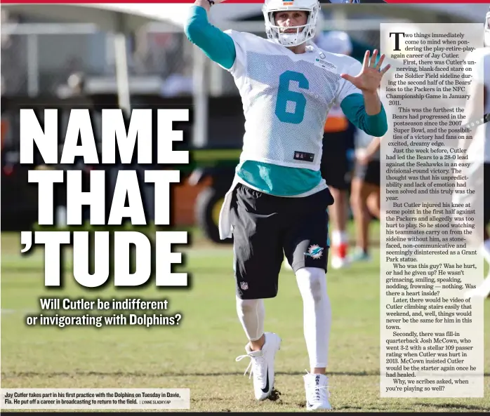  ?? | LYNNE SLADKY/ AP ?? Jay Cutler takes part in his first practice with the Dolphins on Tuesday in Davie, Fla. He put off a career in broadcasti­ng to return to the field.